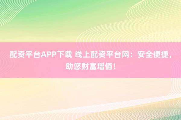配资平台APP下载 线上配资平台网：安全便捷，助您财富增值！