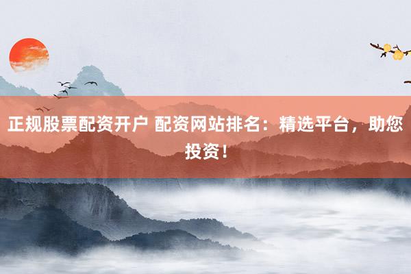 正规股票配资开户 配资网站排名：精选平台，助您投资！
