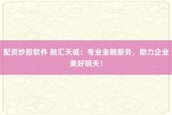 配资炒股软件 融汇天诚：专业金融服务，助力企业美好明天！