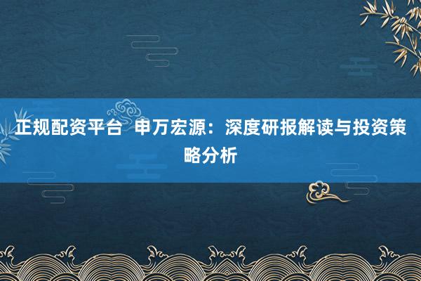 正规配资平台  申万宏源：深度研报解读与投资策略分析