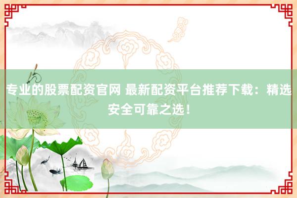 专业的股票配资官网 最新配资平台推荐下载：精选安全可靠之选！