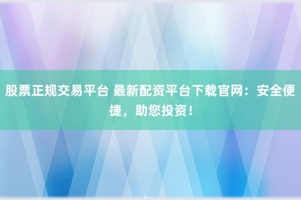 股票正规交易平台 最新配资平台下载官网：安全便捷，助您投资！