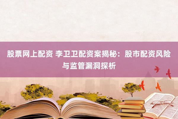 股票网上配资 李卫卫配资案揭秘：股市配资风险与监管漏洞探析