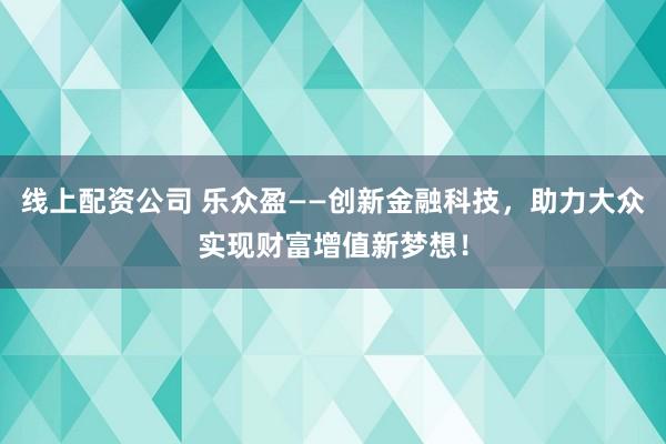 线上配资公司 乐众盈——创新金融科技，助力大众实现财富增值新梦想！