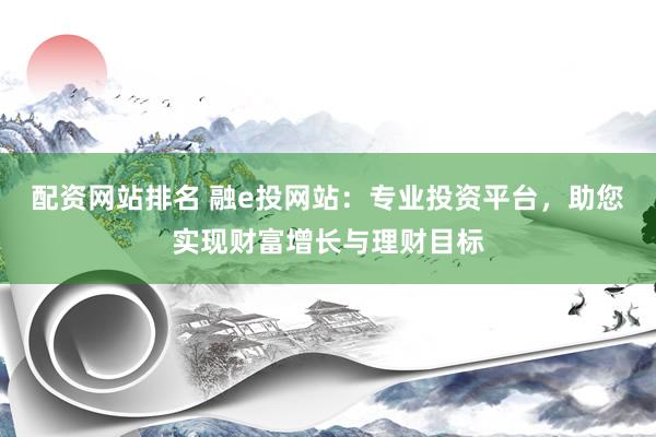 配资网站排名 融e投网站：专业投资平台，助您实现财富增长与理财目标