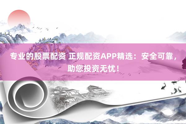 专业的股票配资 正规配资APP精选：安全可靠，助您投资无忧！