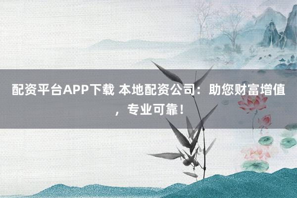 配资平台APP下载 本地配资公司：助您财富增值，专业可靠！