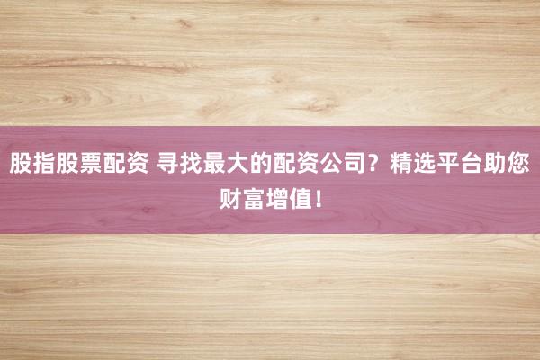 股指股票配资 寻找最大的配资公司？精选平台助您财富增值！
