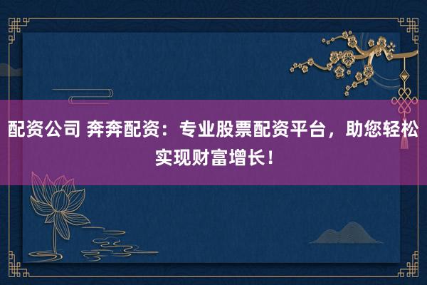 配资公司 奔奔配资：专业股票配资平台，助您轻松实现财富增长！