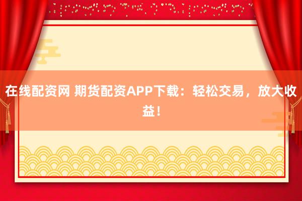在线配资网 期货配资APP下载：轻松交易，放大收益！