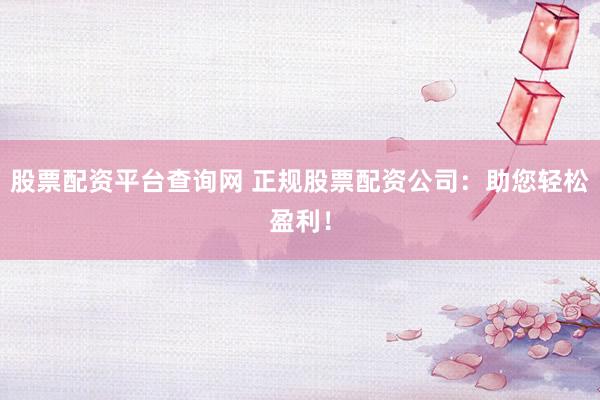 股票配资平台查询网 正规股票配资公司：助您轻松盈利！