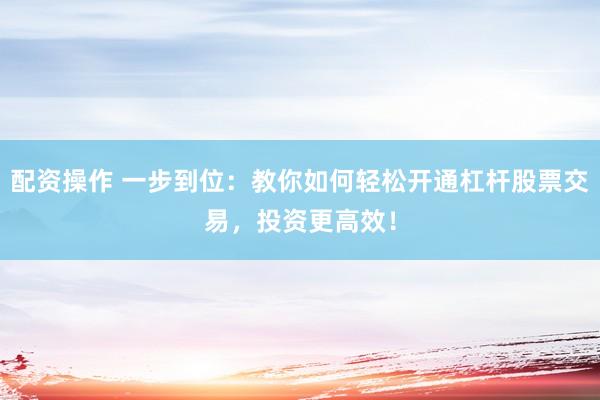 配资操作 一步到位：教你如何轻松开通杠杆股票交易，投资更高效！