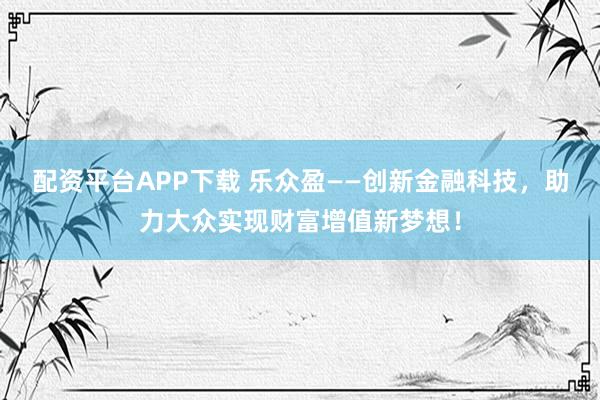 配资平台APP下载 乐众盈——创新金融科技，助力大众实现财富增值新梦想！
