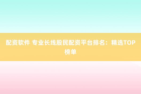 配资软件 专业长线股民配资平台排名：精选TOP榜单