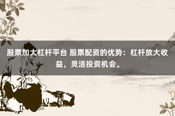 股票加大杠杆平台 股票配资的优势：杠杆放大收益，灵活投资机会。