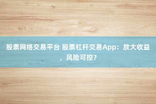 股票网络交易平台 股票杠杆交易App：放大收益，风险可控？