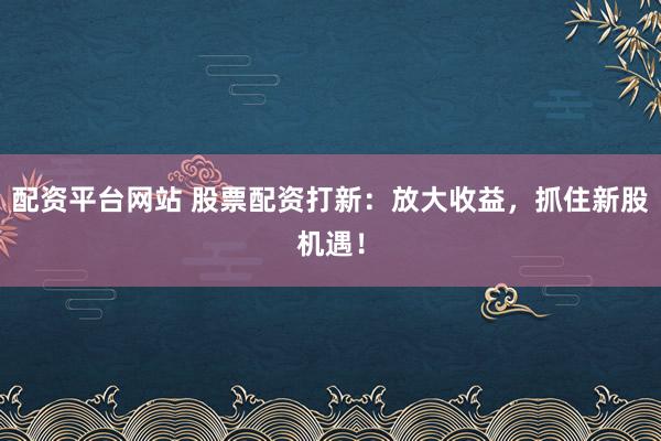 配资平台网站 股票配资打新：放大收益，抓住新股机遇！