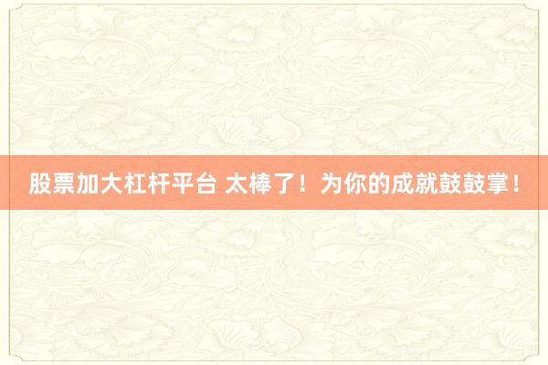 股票加大杠杆平台 太棒了！为你的成就鼓鼓掌！