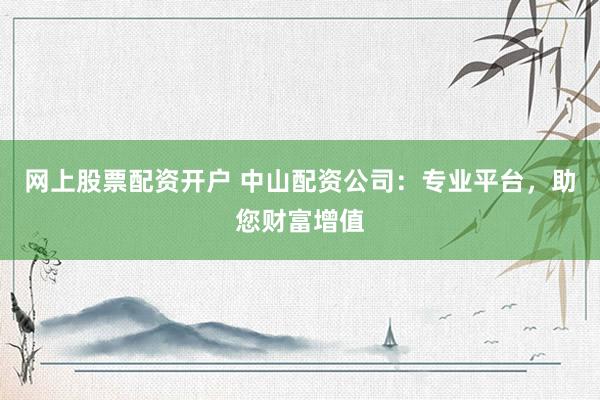 网上股票配资开户 中山配资公司：专业平台，助您财富增值
