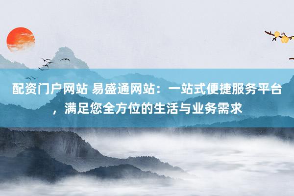 配资门户网站 易盛通网站：一站式便捷服务平台，满足您全方位的生活与业务需求