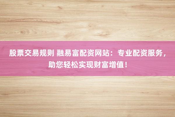 股票交易规则 融易富配资网站：专业配资服务，助您轻松实现财富增值！