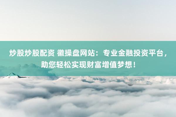 炒股炒股配资 徽操盘网站：专业金融投资平台，助您轻松实现财富增值梦想！