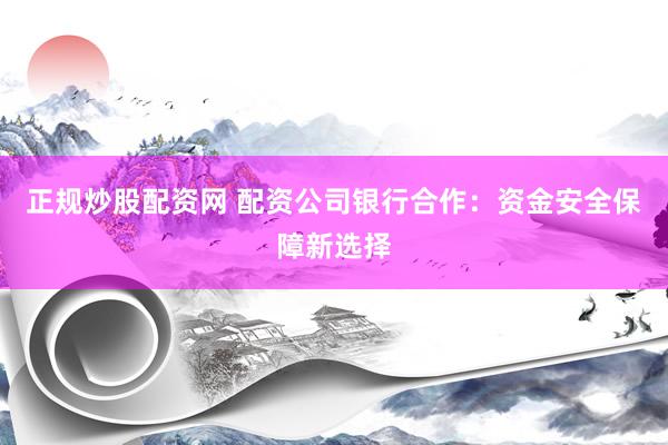 正规炒股配资网 配资公司银行合作：资金安全保障新选择