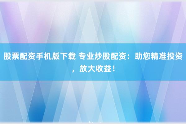 股票配资手机版下载 专业炒股配资：助您精准投资，放大收益！