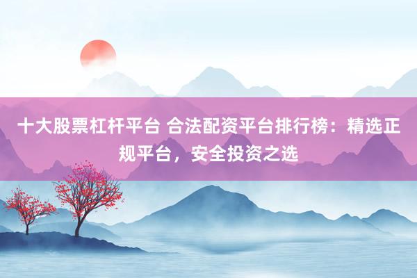 十大股票杠杆平台 合法配资平台排行榜：精选正规平台，安全投资之选