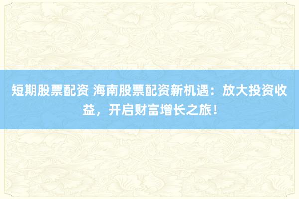 短期股票配资 海南股票配资新机遇：放大投资收益，开启财富增长之旅！