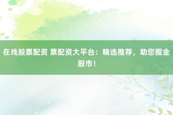 在线股票配资 票配资大平台：精选推荐，助您掘金股市！