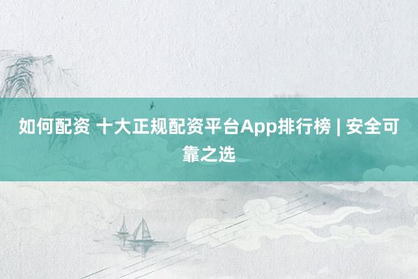 如何配资 十大正规配资平台App排行榜 | 安全可靠之选