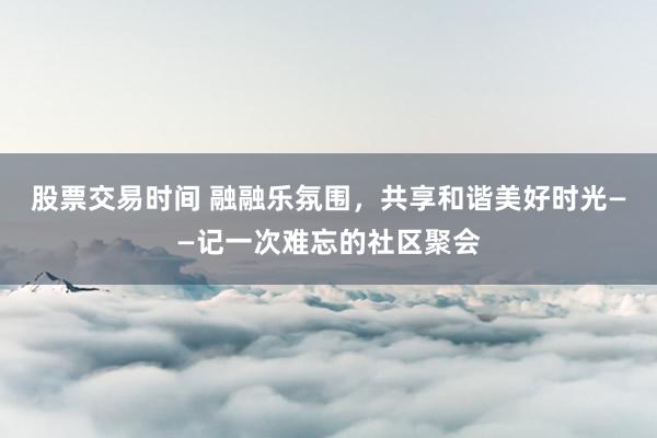 股票交易时间 融融乐氛围，共享和谐美好时光——记一次难忘的社区聚会