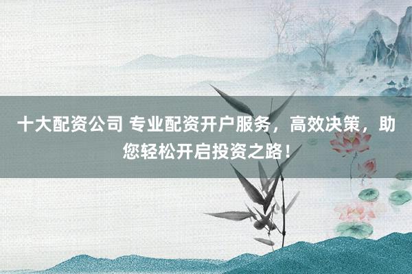 十大配资公司 专业配资开户服务，高效决策，助您轻松开启投资之路！