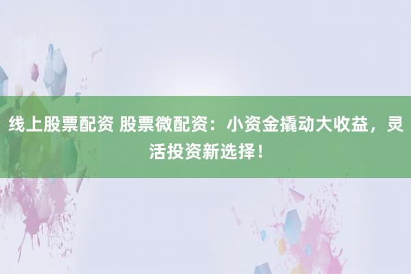 线上股票配资 股票微配资：小资金撬动大收益，灵活投资新选择！
