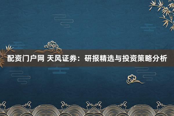 配资门户网 天风证券：研报精选与投资策略分析