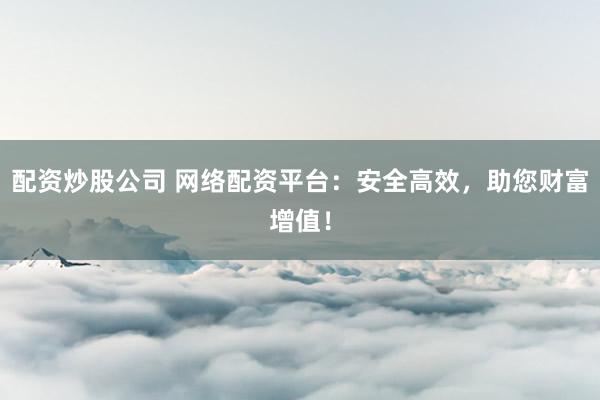 配资炒股公司 网络配资平台：安全高效，助您财富增值！