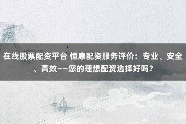 在线股票配资平台 恒康配资服务评价：专业、安全、高效——您的理想配资选择好吗？