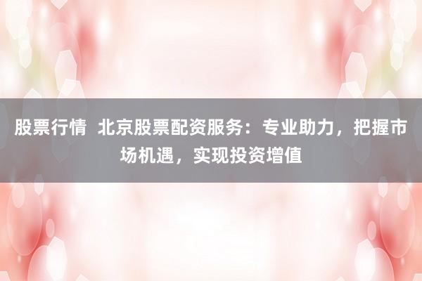 股票行情  北京股票配资服务：专业助力，把握市场机遇，实现投资增值