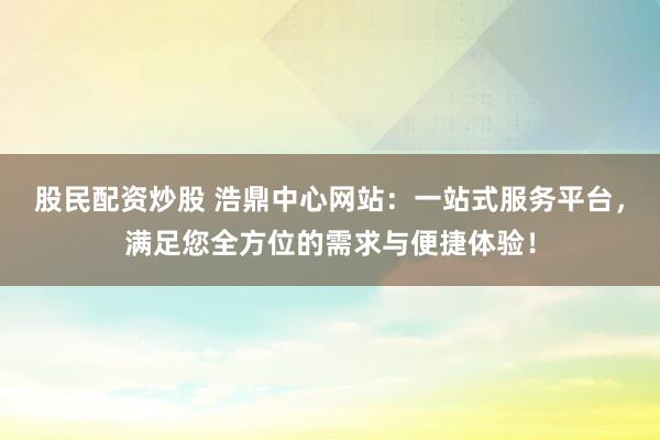 股民配资炒股 浩鼎中心网站：一站式服务平台，满足您全方位的需求与便捷体验！