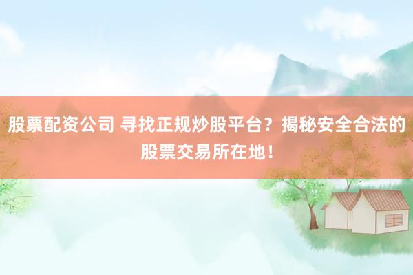 股票配资公司 寻找正规炒股平台？揭秘安全合法的股票交易所在地！