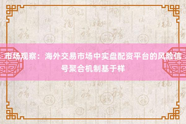 市场观察：海外交易市场中实盘配资平台的风险信号聚合机制基于样