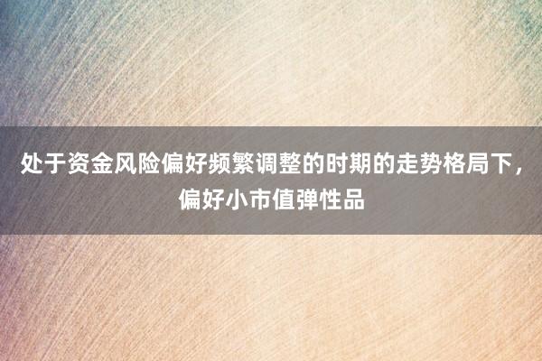 处于资金风险偏好频繁调整的时期的走势格局下,偏好小市值弹性品