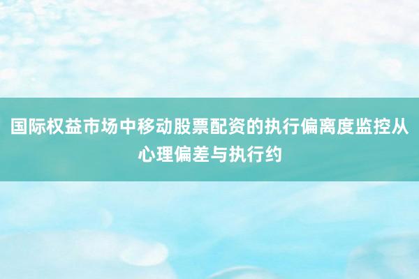 国际权益市场中移动股票配资的执行偏离度监控从心理偏差与执行约