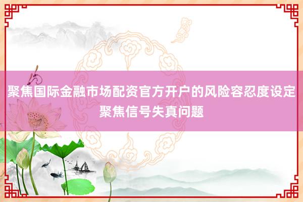 聚焦国际金融市场配资官方开户的风险容忍度设定聚焦信号失真问题