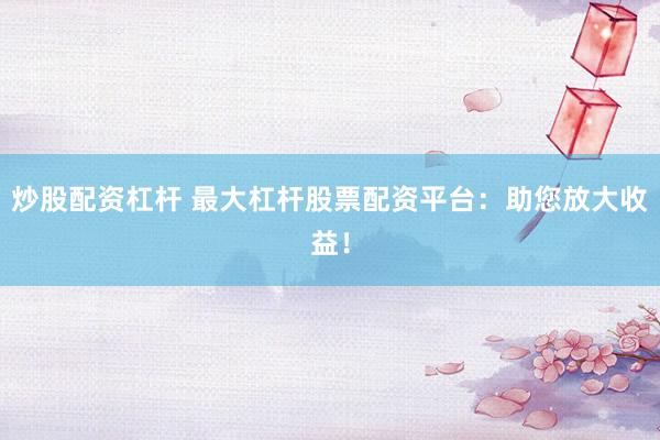 炒股配资杠杆 最大杠杆股票配资平台：助您放大收益！