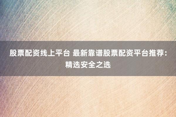 股票配资线上平台 最新靠谱股票配资平台推荐：精选安全之选