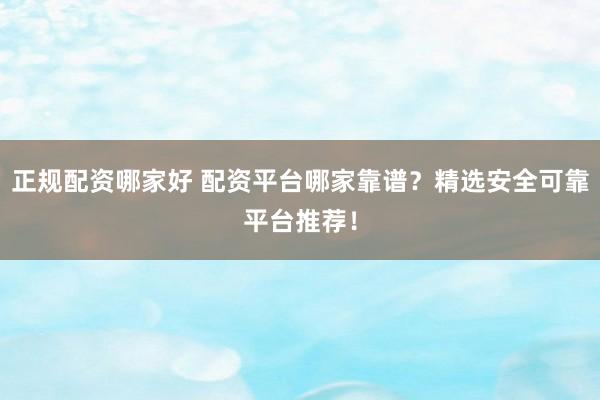 正规配资哪家好 配资平台哪家靠谱？精选安全可靠平台推荐！