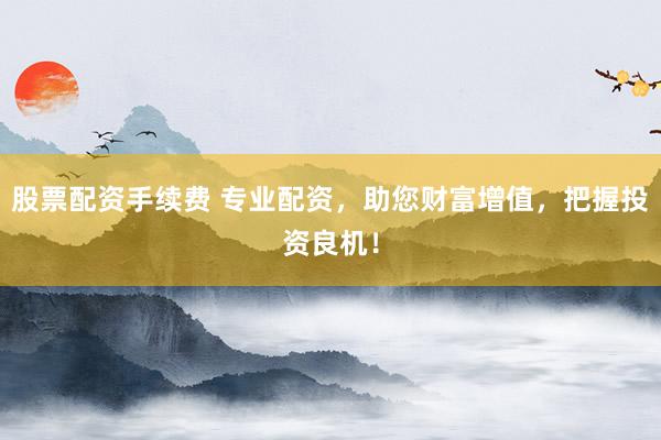 股票配资手续费 专业配资，助您财富增值，把握投资良机！