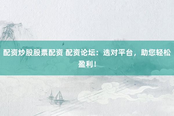 配资炒股股票配资 配资论坛：选对平台，助您轻松盈利！